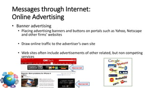 • Banner advertising
• Placing advertising banners and buttons on portals such as Yahoo, Netscape
and other firms’ websites
• Draw online traffic to the advertiser’s own site
• Web sites often include advertisements of other related, but non competing
services
Messages through Internet:
Online Advertising
 