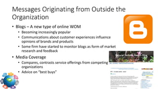 • Blogs – A new type of online WOM
• Becoming increasingly popular
• Communications about customer experiences influence
opinions of brands and products
• Some firm have started to monitor blogs as form of market
research and feedback
• Media Coverage
• Compares, contrasts service offerings from competing
organizations
• Advice on “best buys”
Messages Originating from Outside the
Organization
 