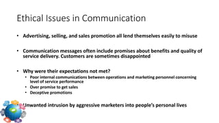 • Advertising, selling, and sales promotion all lend themselves easily to misuse
• Communication messages often include promises about benefits and quality of
service delivery. Customers are sometimes disappointed
• Why were their expectations not met?
• Poor internal communications between operations and marketing personnel concerning
level of service performance
• Over promise to get sales
• Deceptive promotions
• Unwanted intrusion by aggressive marketers into people’s personal lives
Ethical Issues in Communication
 