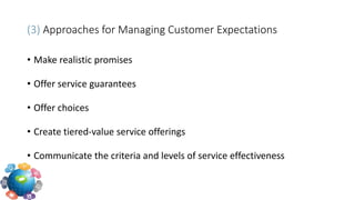 (3) Approaches for Managing Customer Expectations
• Make realistic promises
• Offer service guarantees
• Offer choices
• Create tiered-value service offerings
• Communicate the criteria and levels of service effectiveness
 