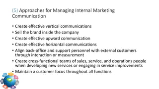 (5) Approaches for Managing Internal Marketing
Communication
• Create effective vertical communications
• Sell the brand inside the company
• Create effective upward communication
• Create effective horizontal communications
• Align back-office and support personnel with external customers
through interaction or measurement
• Create cross-functional teams of sales, service, and operations people
when developing new services or engaging in service improvements
• Maintain a customer focus throughout all functions
 