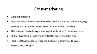 ● Ongoing initiative
● Helps to attract more customers with local businesses while satisfying
services and amenities Hotel Marisol cannot directly deliver
● Ability to successfully expand using other business’ customer base
● Chance to introduce and market itself in an inexpensive way,
● Ideal local businesses to cross-market with would include gyms,
restaurants, and spas.
Cross-marketing
 