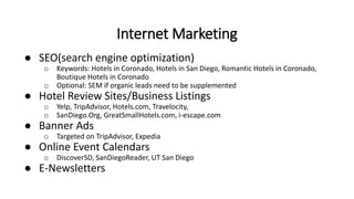 ● SEO(search engine optimization)
o Keywords: Hotels in Coronado, Hotels in San Diego, Romantic Hotels in Coronado,
Boutique Hotels in Coronado
o Optional: SEM if organic leads need to be supplemented
● Hotel Review Sites/Business Listings
o Yelp, TripAdvisor, Hotels.com, Travelocity,
o SanDiego.Org, GreatSmallHotels.com, i-escape.com
● Banner Ads
o Targeted on TripAdvisor, Expedia
● Online Event Calendars
o DiscoverSD, SanDiegoReader, UT San Diego
● E-Newsletters
Internet Marketing
 