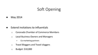 Soft Opening
● May 2014
● Extend invitations to influentials
o Coronado Chamber of Commerce Members
o Local Business Owners and Managers
 Co-marketing partners
o Travel Bloggers and Travel vloggers
o Budget: $10,000
 
