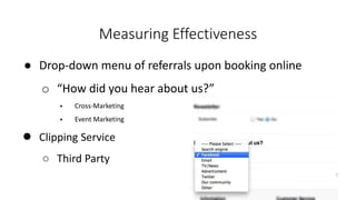 ● Drop-down menu of referrals upon booking online
o “How did you hear about us?”
 Cross-Marketing
 Event Marketing
● Clipping Service
○ Third Party
Measuring Effectiveness
 