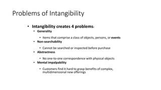 • Intangibility creates 4 problems:
• Generality
• Items that comprise a class of objects, persons, or events
• Non-searchability
• Cannot be searched or inspected before purchase
• Abstractness
• No one-to-one correspondence with physical objects
• Mental impalpability
• Customers find it hard to grasp benefits of complex,
multidimensional new offerings
Problems of Intangibility
 