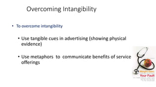 • To overcome intangibility
• Use tangible cues in advertising (showing physical
evidence)
• Use metaphors to communicate benefits of service
offerings
Overcoming Intangibility
 