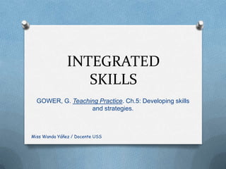 INTEGRATED
                  SKILLS
  GOWER, G. Teaching Practice. Ch.5: Developing skills
                  and strategies.



Miss Wanda Yáñez / Docente USS
 