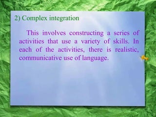 2) Complex integration
This involves constructing a series of
activities that use a variety of skills. In
each of the activities, there is realistic,
communicative use of language.