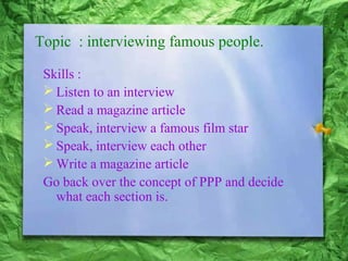 Topic : interviewing famous people.
Skills :
Listen to an interview
Read a magazine article
Speak, interview a famous film star
Speak, interview each other
Write a magazine article
Go back over the concept of PPP and decide
what each section is.