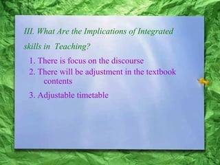III. What Are the Implications of Integrated
skills in Teaching?
1. There is focus on the discourse
2. There will be adjustment in the textbook
contents
3. Adjustable timetable