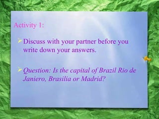 Activity 1:
Discuss with your partner before you
write down your answers.
Question: Is the capital of Brazil Rio de
Janiero, Brasilia or Madrid?