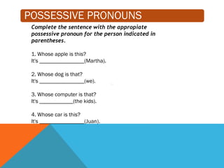 POSSESSIVE PRONOUNS
Complete the sentence with the appropiate
possessive pronoun for the person indicated in
parentheses.
1. Whose apple is this?
It's ________________(Martha).
2. Whose dog is that?
It's ________________(we).
3. Whose computer is that?
It's ____________(the kids).
4. Whose car is this?
It's ________________(Juan).
 