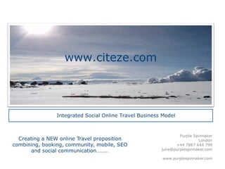 www.citeze.com



                Integrated Social Online Travel Business Model


                                                                 Purple Spinnaker
  Creating a NEW online Travel proposition                                London
combining, booking, community, mobile, SEO                     +44 7887 644 799
       and social communication………                      julie@purplespinnaker.com

                                                         www.purplespinnaker.com
 