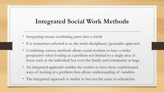 Integrated Social Work Methods
• Integrating means combining parts into a whole
• It is sometimes referred to as the multi-disciplinary/generalist approach
• Combining various methods allows social workers to have a wider
perspective when looking at a problem-not limited to a single area of
focus such as the individual but even the family and community at large
• An integrated approach enables the worker to have more sophisticated
ways of looking at a problem thus allows understanding of variables
• The integrated approach is similar to but not the same as eclecticism
 