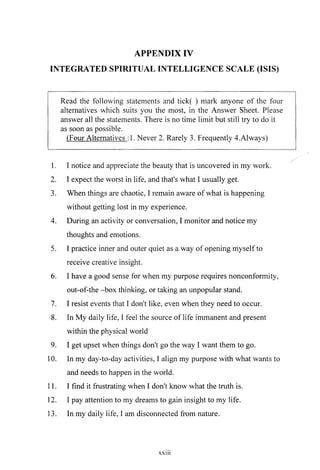APPENDIX IV
INTEGRATED SPIRITUAL INTELLIGENCE SCALE (ISIS)
Read the following statements and tick( ) mark anyone of the four
alternatives which suits you the most, in the Answer Sheet. Please
answer all the statements. There is no time limit but still try to do it
as soon as possible.
(Four Alternatives : 1. Never 2. Rarely 3. Frequently 4.Always)
1. I notice and appreciate the beauty that is uncovered in my work.
2. I expect the worst in life, and that's what I usually get.
3. When things are chaotic, I remain aware ofwhat is happening
without getting lost in my experience.
4. During an activity or conversation, I monitor and notice my
thoughts and emotions.
5. I practice inner and outer quiet as a way of opening myself to
receive creative insight.
6. I have a good sense for when my purpose requires nonconformity,
out-of-the -box thinking, or taking an unpopular stand.
7. I resist events that I don't like, even when they need to occur.
8. In My daily life, I feel the source of life immanent and present
within the physical world
9. I get upset when things don't go the way I want them to go.
10. In my day-to-day activities, I align my purpose with what wants to
and needs to happen in the world.
11. I find it frustrating when I don't know what the truth is.
12. I pay attention to my dreams to gain insight to my life.
13. In my daily life, I am disconnected from nature.
xxni
 