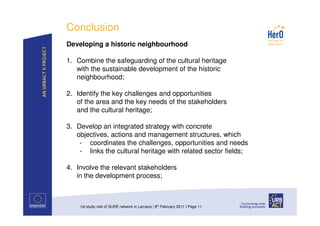 Conclusion
Developing a historic neighbourhood

1. Combine the safeguarding of the cultural heritage
   with the sustainable development of the historic
   neighbourhood;

2. Identify the key challenges and opportunities
   of the area and the key needs of the stakeholders
   and the cultural heritage;

3. Develop an integrated strategy with concrete
   objectives, actions and management structures, which
    - coordinates the challenges, opportunities and needs
    - links the cultural heritage with related sector fields;

4. Involve the relevant stakeholders
   in the development process;



    1st study visit of SURE network in Larnaca | 8th February 2011 I Page 11
 