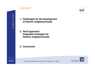 Content


1. Challenges for the development
   of historic neighbourhoods



2. HerO approach:
   Integrated strategies for
   historic neighbourhoods



3. Conclusion




   1st study visit of SURE network in Larnaca | 8th February 2011 I Page 2
 