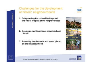 Challenges for the development
of historic neighbourhoods
1. Safeguarding the cultural heritage and
   the visual integrity of the neighbourhood




2. Keeping a multifunctional neighbourhood
   “for all”



3. Balancing the demands and needs placed
   on the neighbourhood




    1st study visit of SURE network in Larnaca | 8th February 2011 I Page 3
 