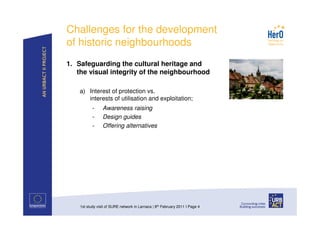 Challenges for the development
of historic neighbourhoods
1. Safeguarding the cultural heritage and
   the visual integrity of the neighbourhood

    a) Interest of protection vs.
       interests of utilisation and exploitation;
           -     Awareness raising
           -     Design guides
           -     Offering alternatives




    1st study visit of SURE network in Larnaca | 8th February 2011 I Page 4
 