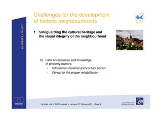 Challenges for the development
of historic neighbourhoods
1. Safeguarding the cultural heritage and
   the visual integrity of the neighbourhood




    b) Lack of resources and knowledge
       of property owners;
        - Information material and contact person
        - Funds for the proper rehabilitation




    1st study visit of SURE network in Larnaca | 8th February 2011 I Page 5
 