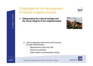 Challenges for the development
of historic neighbourhoods
1. Safeguarding the cultural heritage and
   the visual integrity of the neighbourhood




    c) Lack of adequate instruments and structures
       of public administration;
        - Requirements, bans and rules
        - Economic incentives
        - Public relation and awareness raising



    1st study visit of SURE network in Larnaca | 8th February 2011 I Page 6
 