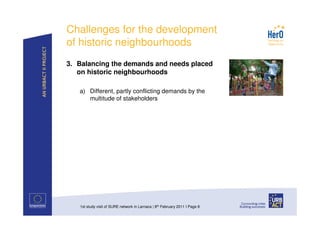 Challenges for the development
of historic neighbourhoods
3. Balancing the demands and needs placed
   on historic neighbourhoods

   a) Different, partly conflicting demands by the
      multitude of stakeholders




   1st study visit of SURE network in Larnaca | 8th February 2011 I Page 8
 