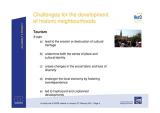 Challenges for the development
of historic neighbourhoods
Tourism
It can
   a) lead to the erosion or destruction of cultural
      heritage

   b) undermine both the sense of place and
      cultural identity

   c) create changes in the social fabric and loss of
      diversity

   d) endanger the local economy by fostering
      overdependence

   e) led to haphazard and unplanned
      developments

   1st study visit of SURE network in Larnaca | 8th February 2011 I Page 9
 