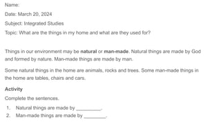 Name:
Date: March 20, 2024
Subject: Integrated Studies
Topic: What are the things in my home and what are they used for?
Things in our environment may be natural or man-made. Natural things are made by God
and formed by nature. Man-made things are made by man.
Some natural things in the home are animals, rocks and trees. Some man-made things in
the home are tables, chairs and cars.
Activity
Complete the sentences.
1. Natural things are made by _________.
2. Man-made things are made by ________.
 