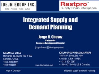 Integrated Supply and 
Demand Planning 
Integrated Supply & Demand Planning 
Jorge H. Chavez 
Co-founder 
Business Development Director 
IDEUM S.A. CHILE 
Hernando de Aguirre 162 # 502 
Santiago, CHILE 
+562-22337559 
+569-93358867 
Jorge H. Chavez© 
jorge.chavez@ideumgroup.com 
IDEUM GROUP HEADQUARTERS 
1507 53rd Street,Ste 480 
Chicago, IL 60615 USA 
+1(312) 324 0367 
+1 888 427-9486 ( US & Canada) 
www.ideumgroup.com 
 