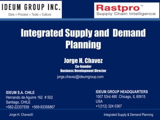 Integrated Supply and Demand 
Planning 
Jorge H. Chavez 
Business Development Director 
jorge.chavez@ideumgroup.com 
IDEUM GROUP HEADQUARTERS 
1507 53rd 480 Chicago, IL 60615 
USA 
+1(312) 324 0367 
Co-founder 
IDEUM S.A. CHILE 
Hernando de Aguirre 162 # 502 
Santiago, CHILE 
+562-22337559 +569-93358867 
Jorge H. Chavez© Integrated Supply & Demand Planning 
 