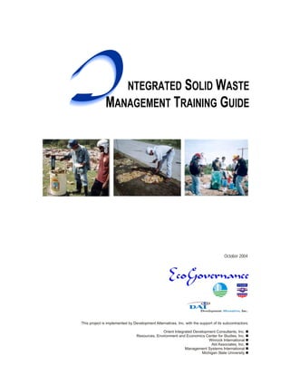 I                NTEGRATED SOLID WASTE
              MANAGEMENT TRAINING GUIDE




                                                                                      October 2004




This project is implemented by Development Alternatives, Inc. with the support of its subcontractors:

                                               Orient Integrated Development Consultants, Inc. n
                                 Resources, Environment and Economics Center for Studies, Inc. n
                                                                         Winrock International n
                                                                          Abt Associates, Inc. n
                                                            Management Systems International n
                                                                     Michigan State University n
 