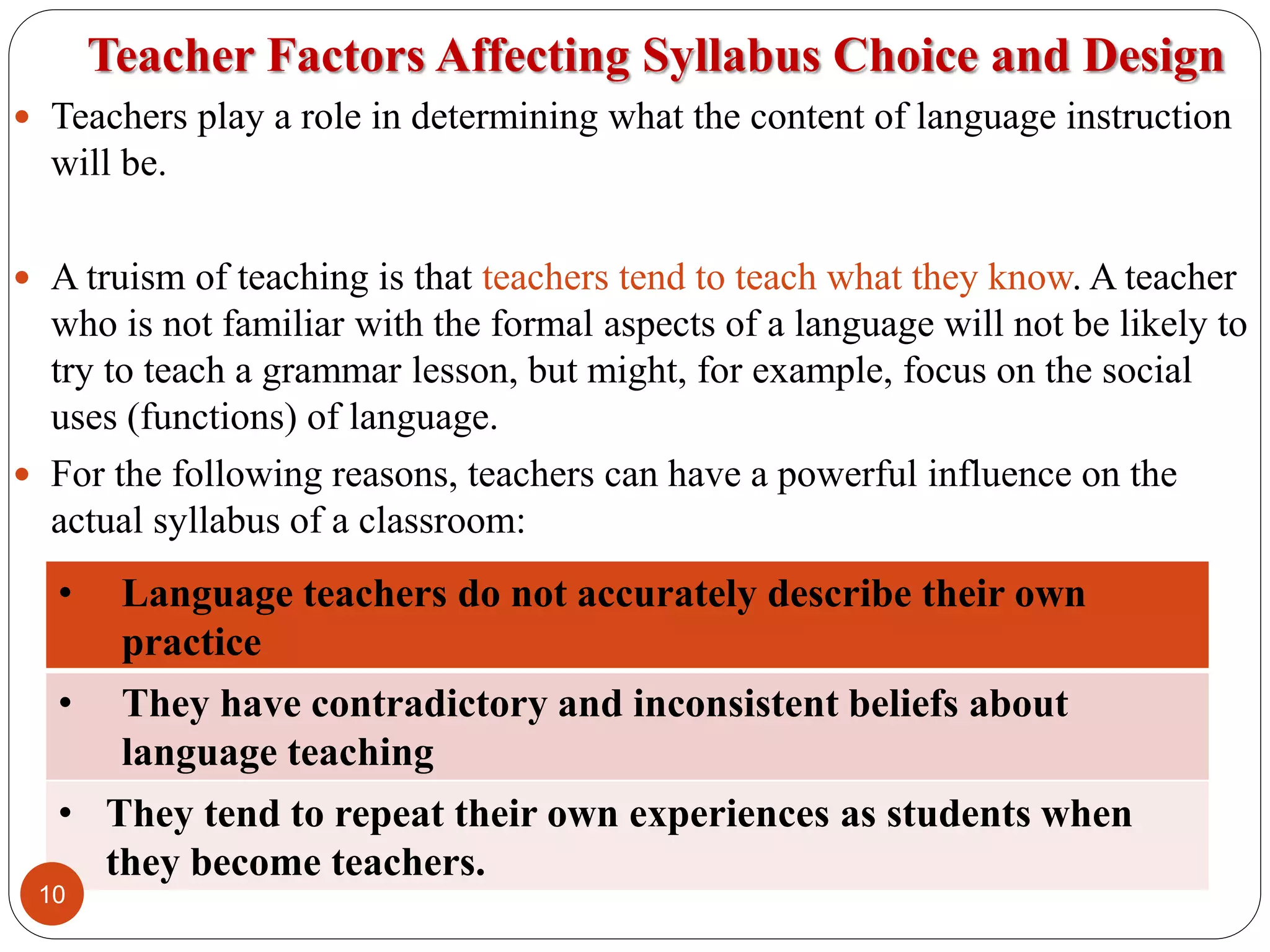 Teacher Factors Affecting Syllabus Choice and Design
 Teachers play a role in determining what the content of language instruction
will be.
 A truism of teaching is that teachers tend to teach what they know. A teacher
who is not familiar with the formal aspects of a language will not be likely to
try to teach a grammar lesson, but might, for example, focus on the social
uses (functions) of language.
 For the following reasons, teachers can have a powerful influence on the
actual syllabus of a classroom:
• Language teachers do not accurately describe their own
practice
• They have contradictory and inconsistent beliefs about
language teaching
• They tend to repeat their own experiences as students when
they become teachers.
10
 