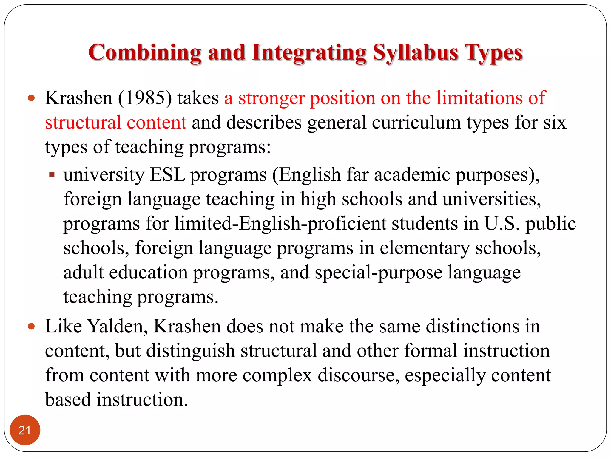 Combining and Integrating Syllabus Types
 Krashen (1985) takes a stronger position on the limitations of
structural content and describes general curriculum types for six
types of teaching programs:
 university ESL programs (English far academic purposes),
foreign language teaching in high schools and universities,
programs for limited-English-proficient students in U.S. public
schools, foreign language programs in elementary schools,
adult education programs, and special-purpose language
teaching programs.
 Like Yalden, Krashen does not make the same distinctions in
content, but distinguish structural and other formal instruction
from content with more complex discourse, especially content
based instruction.
21
 