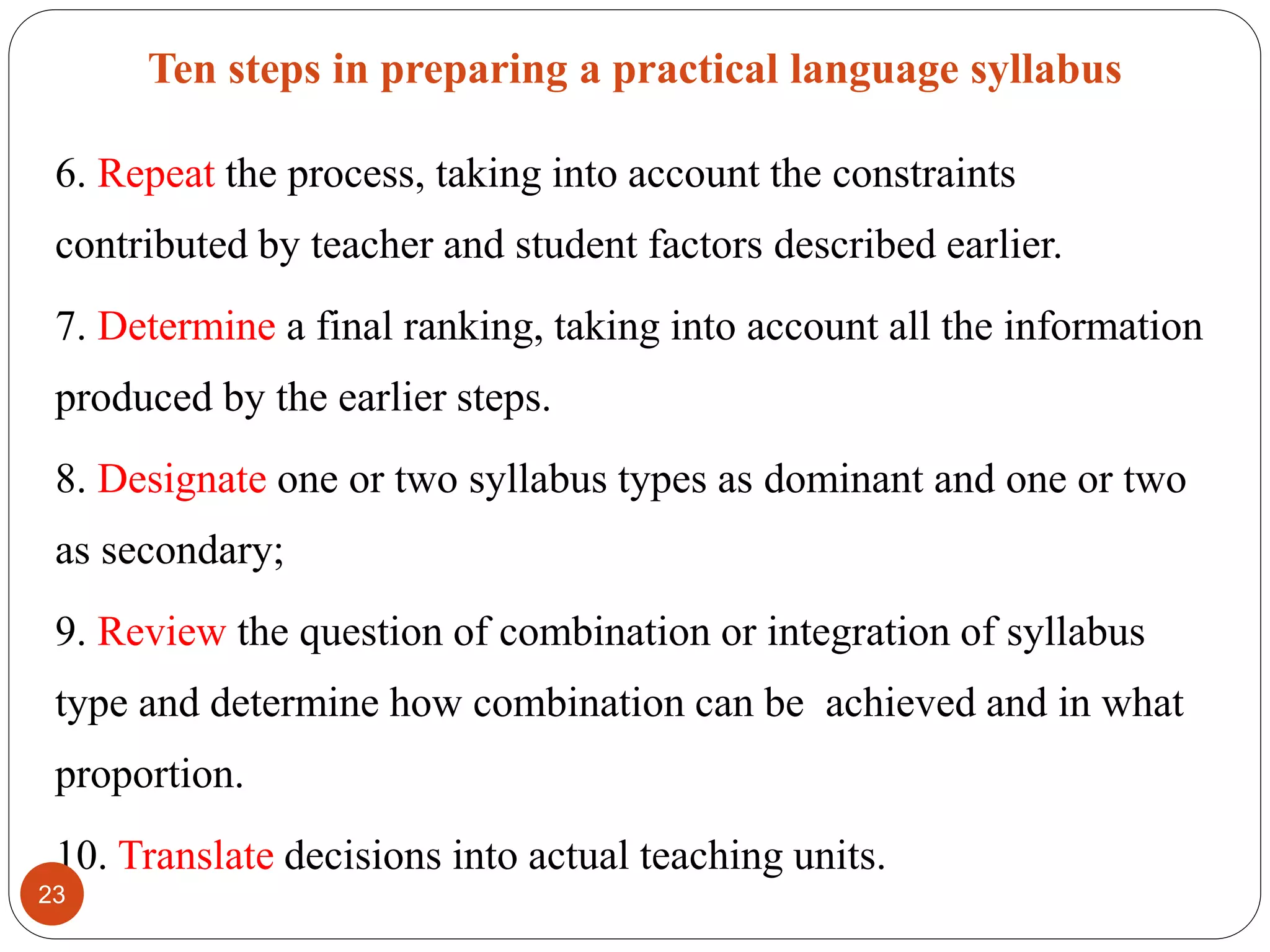 Ten steps in preparing a practical language syllabus
6. Repeat the process, taking into account the constraints
contributed by teacher and student factors described earlier.
7. Determine a final ranking, taking into account all the information
produced by the earlier steps.
8. Designate one or two syllabus types as dominant and one or two
as secondary;
9. Review the question of combination or integration of syllabus
type and determine how combination can be achieved and in what
proportion.
10. Translate decisions into actual teaching units.
23
 