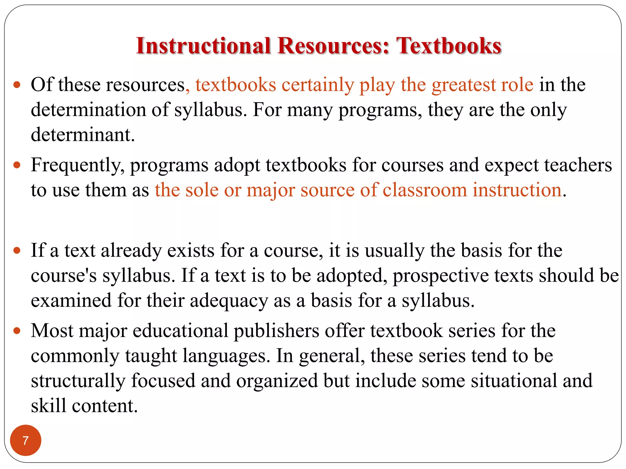 Instructional Resources: Textbooks
 Of these resources, textbooks certainly play the greatest role in the
determination of syllabus. For many programs, they are the only
determinant.
 Frequently, programs adopt textbooks for courses and expect teachers
to use them as the sole or major source of classroom instruction.
 If a text already exists for a course, it is usually the basis for the
course's syllabus. If a text is to be adopted, prospective texts should be
examined for their adequacy as a basis for a syllabus.
 Most major educational publishers offer textbook series for the
commonly taught languages. In general, these series tend to be
structurally focused and organized but include some situational and
skill content.
7
 