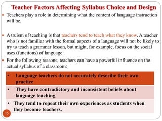 Teacher Factors Affecting Syllabus Choice and Design
 Teachers play a role in determining what the content of language instruction
will be.
 A truism of teaching is that teachers tend to teach what they know. A teacher
who is not familiar with the formal aspects of a language will not be likely to
try to teach a grammar lesson, but might, for example, focus on the social
uses (functions) of language.
 For the following reasons, teachers can have a powerful influence on the
actual syllabus of a classroom:
• Language teachers do not accurately describe their own
practice
• They have contradictory and inconsistent beliefs about
language teaching
• They tend to repeat their own experiences as students when
they become teachers.
10
 