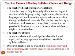 Teacher Factors Affecting Syllabus Choice and Design
 The teacher’s belief system or orientation:
 A teacher may be fully knowledgeable about the linguistic
structure of the language being taught but may believe that
languages are best learned through experience rather than
through analysis and synthesis. This teacher may then try to
include as much task- and content, based instruction as
possible in the class, even when the overt class syllabus
might be a structural one.
 The teacher's ability:
 A teacher who is not knowledgeable about the formal
aspects of the language cannot teach them even if the
syllabus calls for it.
 Of course, teachers can be trained, but training is costly and
time-consuming, and research suggests that such training is of
limited benefit.11
 