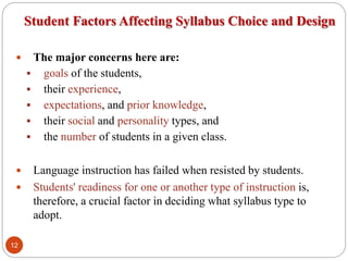 Student Factors Affecting Syllabus Choice and Design
 The major concerns here are:
 goals of the students,
 their experience,
 expectations, and prior knowledge,
 their social and personality types, and
 the number of students in a given class.
 Language instruction has failed when resisted by students.
 Students' readiness for one or another type of instruction is,
therefore, a crucial factor in deciding what syllabus type to
adopt.
12
 