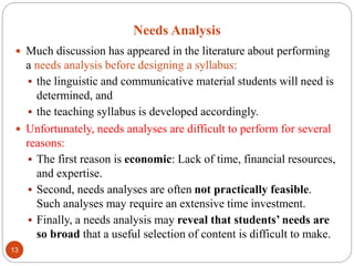 Needs Analysis
 Much discussion has appeared in the literature about performing
a needs analysis before designing a syllabus:
 the linguistic and communicative material students will need is
determined, and
 the teaching syllabus is developed accordingly.
 Unfortunately, needs analyses are difficult to perform for several
reasons:
 The first reason is economic: Lack of time, financial resources,
and expertise.
 Second, needs analyses are often not practically feasible.
Such analyses may require an extensive time investment.
 Finally, a needs analysis may reveal that students’ needs are
so broad that a useful selection of content is difficult to make.
13
 