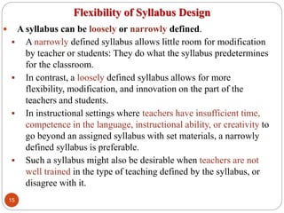 Flexibility of Syllabus Design
 A syllabus can be loosely or narrowly defined.
 A narrowly defined syllabus allows little room for modification
by teacher or students: They do what the syllabus predetermines
for the classroom.
 In contrast, a loosely defined syllabus allows for more
flexibility, modification, and innovation on the part of the
teachers and students.
 In instructional settings where teachers have insufficient time,
competence in the language, instructional ability, or creativity to
go beyond an assigned syllabus with set materials, a narrowly
defined syllabus is preferable.
 Such a syllabus might also be desirable when teachers are not
well trained in the type of teaching defined by the syllabus, or
disagree with it.
15
 