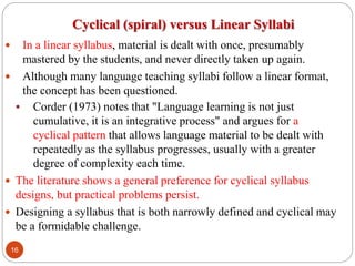 Cyclical (spiral) versus Linear Syllabi
 In a linear syllabus, material is dealt with once, presumably
mastered by the students, and never directly taken up again.
 Although many language teaching syllabi follow a linear format,
the concept has been questioned.
 Corder (1973) notes that "Language learning is not just
cumulative, it is an integrative process" and argues for a
cyclical pattern that allows language material to be dealt with
repeatedly as the syllabus progresses, usually with a greater
degree of complexity each time.
 The literature shows a general preference for cyclical syllabus
designs, but practical problems persist.
 Designing a syllabus that is both narrowly defined and cyclical may
be a formidable challenge.
16
 