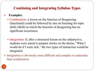Combining and Integrating Syllabus Types
 Examples:
 Combination: a lesson on the function of disagreeing
(functional) could be followed by one on listening for topic
shifts (Skill) in which the function of disagreeing has no
significant occurrence.
 Integration: if, after a structural lesson on the subjunctive,
students were asked to prepare stories on the theme, "What I
would do if I were rich,’’ the two types of instruction would be
integrated.
 Integration is obviously more difficult and complex to undertake
than combination.
18
 