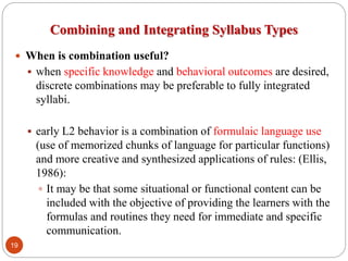 Combining and Integrating Syllabus Types
 When is combination useful?
 when specific knowledge and behavioral outcomes are desired,
discrete combinations may be preferable to fully integrated
syllabi.
 early L2 behavior is a combination of formulaic language use
(use of memorized chunks of language for particular functions)
and more creative and synthesized applications of rules: (Ellis,
1986):
 It may be that some situational or functional content can be
included with the objective of providing the learners with the
formulas and routines they need for immediate and specific
communication.
19
 
