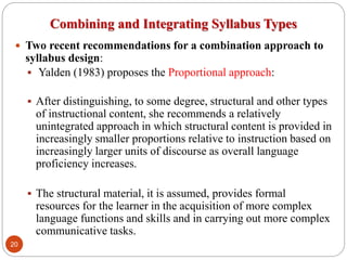 Combining and Integrating Syllabus Types
 Two recent recommendations for a combination approach to
syllabus design:
 Yalden (1983) proposes the Proportional approach:
 After distinguishing, to some degree, structural and other types
of instructional content, she recommends a relatively
unintegrated approach in which structural content is provided in
increasingly smaller proportions relative to instruction based on
increasingly larger units of discourse as overall language
proficiency increases.
 The structural material, it is assumed, provides formal
resources for the learner in the acquisition of more complex
language functions and skills and in carrying out more complex
communicative tasks.
20
 