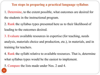 Ten steps in preparing a practical language syllabus
1. Determine, to the extent possible, what outcomes are desired for
the students in the instructional program.
2. Rank the syllabus types presented here as to their likelihood of
leading to the outcomes desired.
3. Evaluate available resources in expertise (for teaching, needs
analysis, materials choice and production, etc.), in materials, and in
training for teachers.
4. Rank the syllabi relative to available resources. That is, determine
what syllabus types would be the easiest to implement.
5. Compare the lists made under Nos. 2 and 4.
22
 