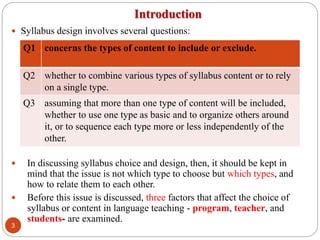 Introduction
 Syllabus design involves several questions:
 In discussing syllabus choice and design, then, it should be kept in
mind that the issue is not which type to choose but which types, and
how to relate them to each other.
 Before this issue is discussed, three factors that affect the choice of
syllabus or content in language teaching - program, teacher, and
students- are examined.
Q1 concerns the types of content to include or exclude.
Q2 whether to combine various types of syllabus content or to rely
on a single type.
Q3 assuming that more than one type of content will be included,
whether to use one type as basic and to organize others around
it, or to sequence each type more or less independently of the
other.
3
 