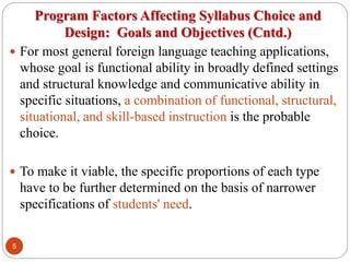 Program Factors Affecting Syllabus Choice and
Design: Goals and Objectives (Cntd.)
 For most general foreign language teaching applications,
whose goal is functional ability in broadly defined settings
and structural knowledge and communicative ability in
specific situations, a combination of functional, structural,
situational, and skill-based instruction is the probable
choice.
 To make it viable, the specific proportions of each type
have to be further determined on the basis of narrower
specifications of students' need.
5
 