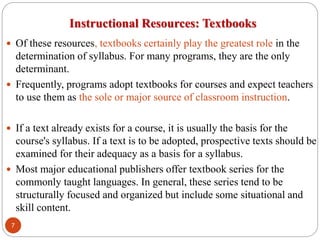 Instructional Resources: Textbooks
 Of these resources, textbooks certainly play the greatest role in the
determination of syllabus. For many programs, they are the only
determinant.
 Frequently, programs adopt textbooks for courses and expect teachers
to use them as the sole or major source of classroom instruction.
 If a text already exists for a course, it is usually the basis for the
course's syllabus. If a text is to be adopted, prospective texts should be
examined for their adequacy as a basis for a syllabus.
 Most major educational publishers offer textbook series for the
commonly taught languages. In general, these series tend to be
structurally focused and organized but include some situational and
skill content.
7
 