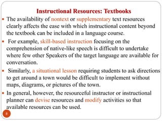 Instructional Resources: Textbooks
 The availability of nontext or supplementary text resources
clearly affects the ease with which instructional content beyond
the textbook can be included in a language course.
 For example, skill-based instruction focusing on the
comprehension of native-like speech is difficult to undertake
where few other Speakers of the target language are available for
conversation.
 Similarly, a situational lesson requiring students to ask directions
to get around a town would be difficult to implement without
maps, diagrams, or pictures of the town.
 In general, however, the resourceful instructor or instructional
planner can devise resources and modify activities so that
available resources can be used.
8
 